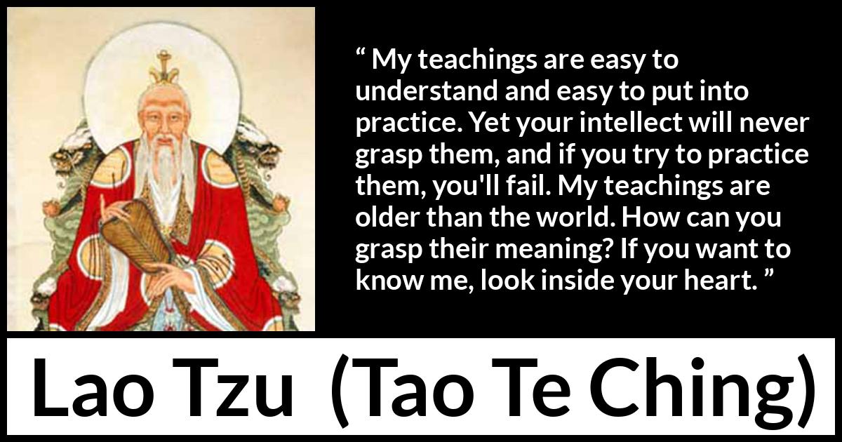 Lao Tzu quote about understanding from Tao Te Ching - My teachings are easy to understand and easy to put into practice. Yet your intellect will never grasp them, and if you try to practice them, you'll fail. My teachings are older than the world. How can you grasp their meaning? If you want to know me, look inside your heart.