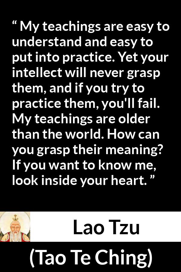 Lao Tzu quote about understanding from Tao Te Ching - My teachings are easy to understand and easy to put into practice. Yet your intellect will never grasp them, and if you try to practice them, you'll fail. My teachings are older than the world. How can you grasp their meaning? If you want to know me, look inside your heart.