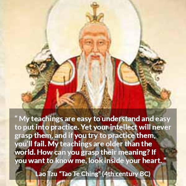 Lao Tzu quote about understanding from Tao Te Ching - My teachings are easy to understand and easy to put into practice. Yet your intellect will never grasp them, and if you try to practice them, you'll fail. My teachings are older than the world. How can you grasp their meaning? If you want to know me, look inside your heart.