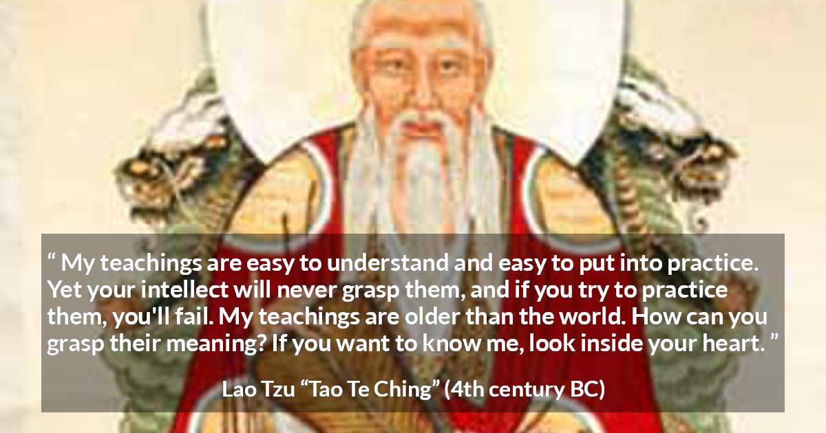 Lao Tzu quote about understanding from Tao Te Ching - My teachings are easy to understand and easy to put into practice. Yet your intellect will never grasp them, and if you try to practice them, you'll fail. My teachings are older than the world. How can you grasp their meaning? If you want to know me, look inside your heart.