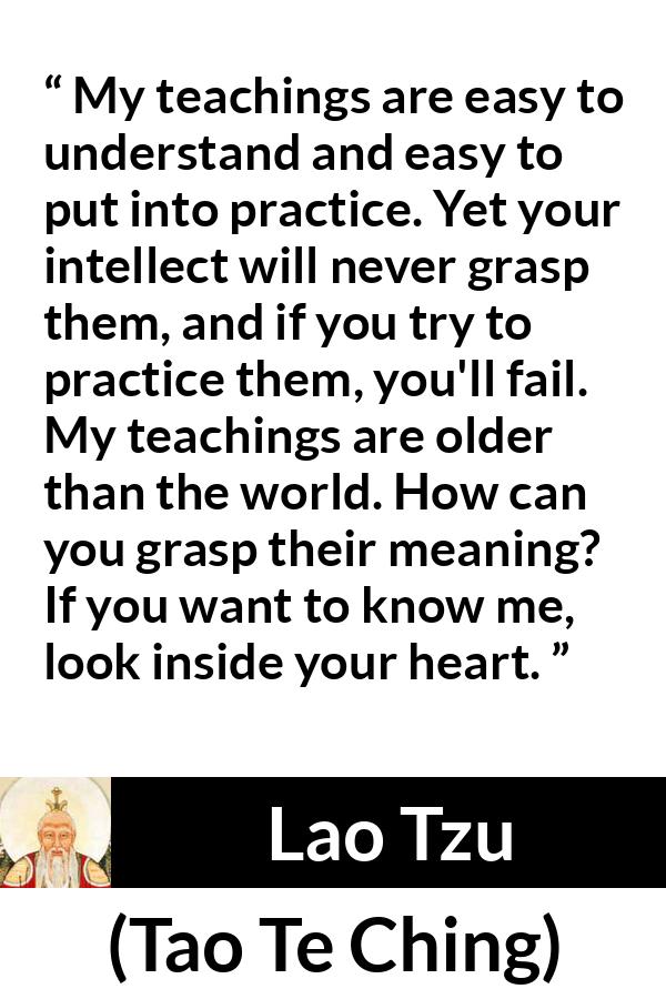 Lao Tzu quote about understanding from Tao Te Ching - My teachings are easy to understand and easy to put into practice. Yet your intellect will never grasp them, and if you try to practice them, you'll fail. My teachings are older than the world. How can you grasp their meaning? If you want to know me, look inside your heart.