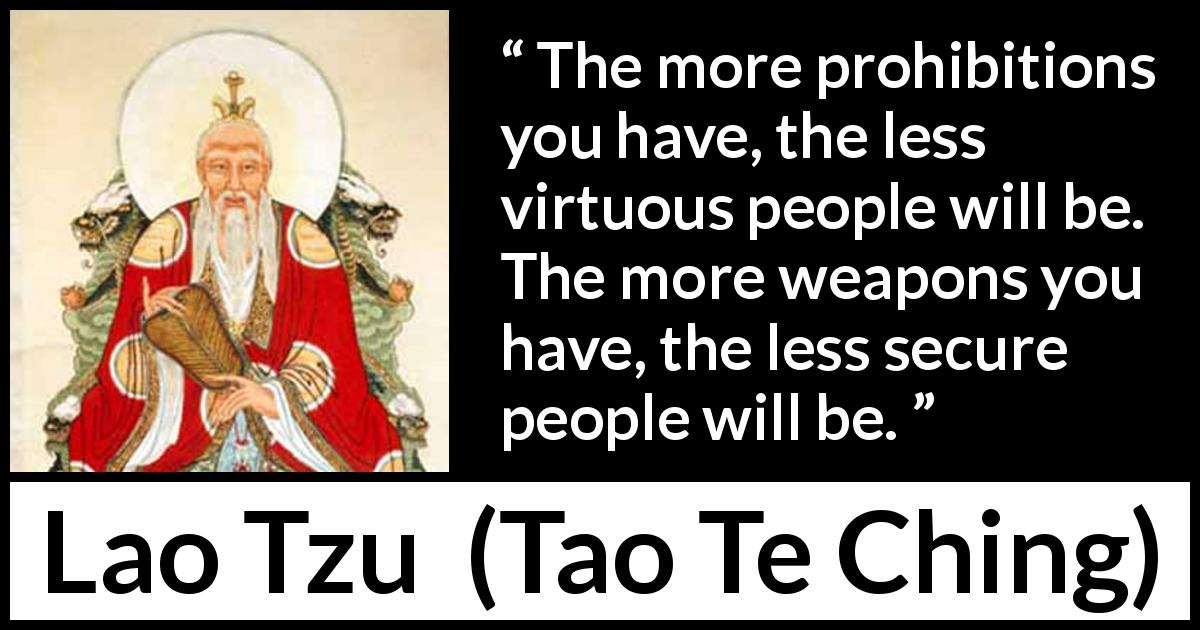 Lao Tzu quote about virtue from Tao Te Ching - The more prohibitions you have, the less virtuous people will be. The more weapons you have, the less secure people will be.