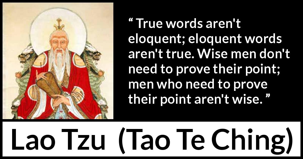 Lao Tzu quote about wisdom from Tao Te Ching - True words aren't eloquent; eloquent words aren't true. Wise men don't need to prove their point; men who need to prove their point aren't wise.