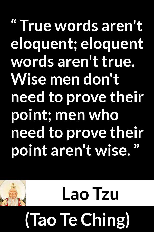 Lao Tzu quote about wisdom from Tao Te Ching - True words aren't eloquent; eloquent words aren't true. Wise men don't need to prove their point; men who need to prove their point aren't wise.