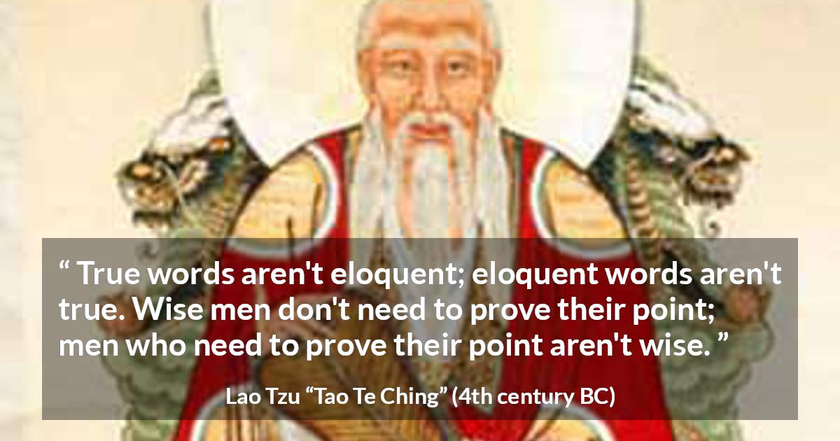 Lao Tzu quote about wisdom from Tao Te Ching - True words aren't eloquent; eloquent words aren't true. Wise men don't need to prove their point; men who need to prove their point aren't wise.