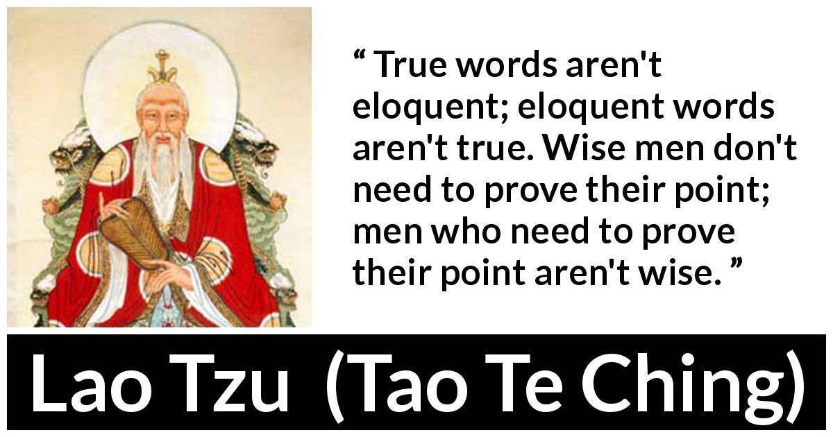 Lao Tzu quote about wisdom from Tao Te Ching - True words aren't eloquent; eloquent words aren't true. Wise men don't need to prove their point; men who need to prove their point aren't wise.