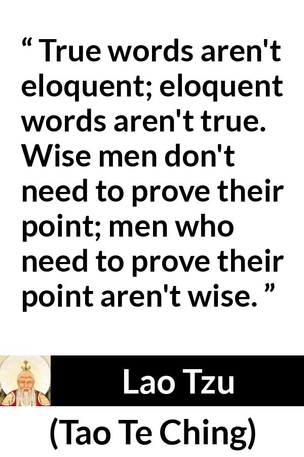 Lao Tzu quote about wisdom from Tao Te Ching - True words aren't eloquent; eloquent words aren't true. Wise men don't need to prove their point; men who need to prove their point aren't wise.