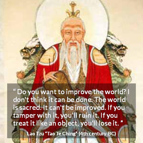 Lao Tzu quote about world from Tao Te Ching - Do you want to improve the world? I don't think it can be done. The world is sacred. It can't be improved. If you tamper with it, you'll ruin it. If you treat it like an object, you'll lose it.
