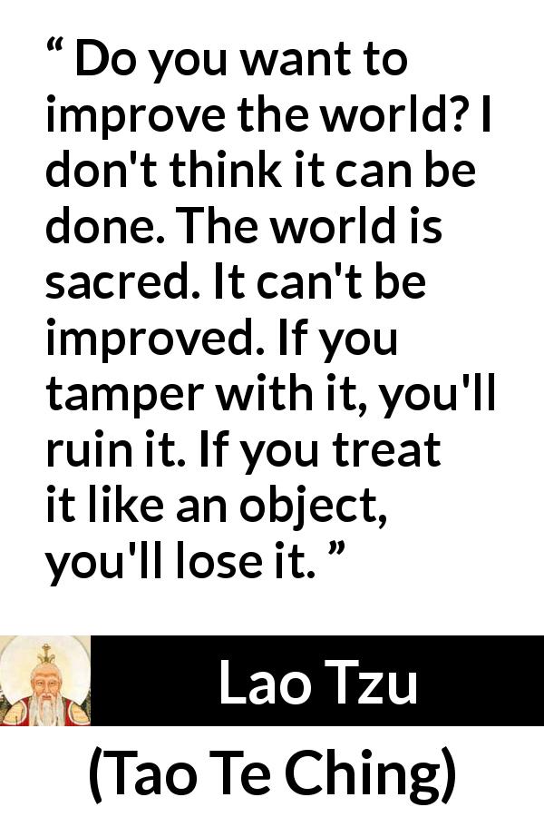 Lao Tzu quote about world from Tao Te Ching - Do you want to improve the world? I don't think it can be done. The world is sacred. It can't be improved. If you tamper with it, you'll ruin it. If you treat it like an object, you'll lose it.