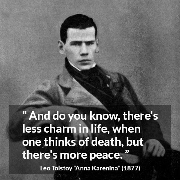 Leo Tolstoy quote about death from Anna Karenina - And do you know, there's less charm in life, when one thinks of death, but there's more peace.