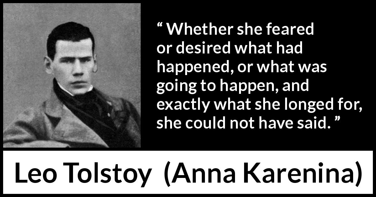 Leo Tolstoy quote about fear from Anna Karenina - Whether she feared or desired what had happened, or what was going to happen, and exactly what she longed for, she could not have said.