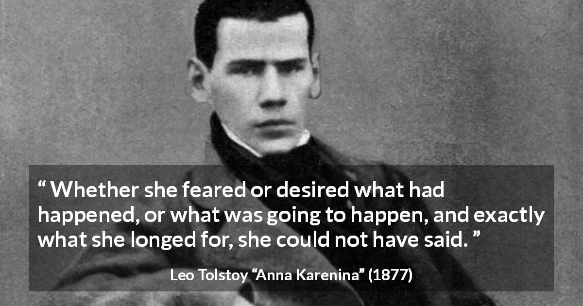 Leo Tolstoy quote about fear from Anna Karenina - Whether she feared or desired what had happened, or what was going to happen, and exactly what she longed for, she could not have said.