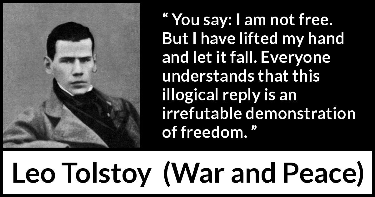 Leo Tolstoy quote about freedom from War and Peace - You say: I am not free. But I have lifted my hand and let it fall. Everyone understands that this illogical reply is an irrefutable demonstration of freedom.