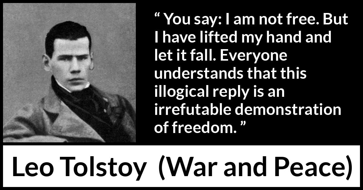 Leo Tolstoy quote about freedom from War and Peace - You say: I am not free. But I have lifted my hand and let it fall. Everyone understands that this illogical reply is an irrefutable demonstration of freedom.