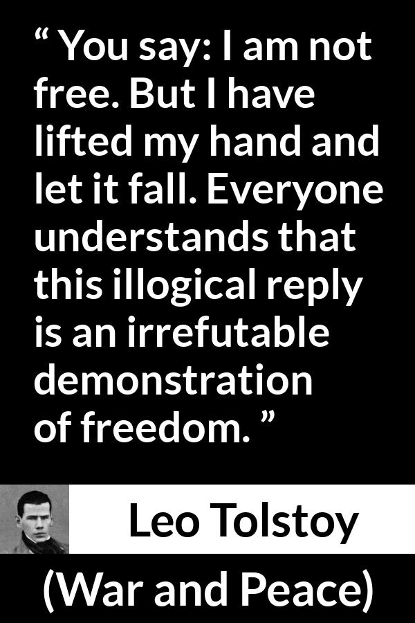 Leo Tolstoy quote about freedom from War and Peace - You say: I am not free. But I have lifted my hand and let it fall. Everyone understands that this illogical reply is an irrefutable demonstration of freedom.