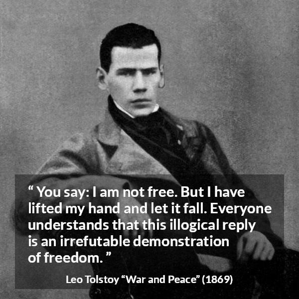 Leo Tolstoy quote about freedom from War and Peace - You say: I am not free. But I have lifted my hand and let it fall. Everyone understands that this illogical reply is an irrefutable demonstration of freedom.