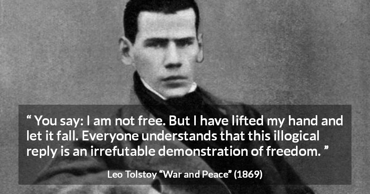 Leo Tolstoy quote about freedom from War and Peace - You say: I am not free. But I have lifted my hand and let it fall. Everyone understands that this illogical reply is an irrefutable demonstration of freedom.