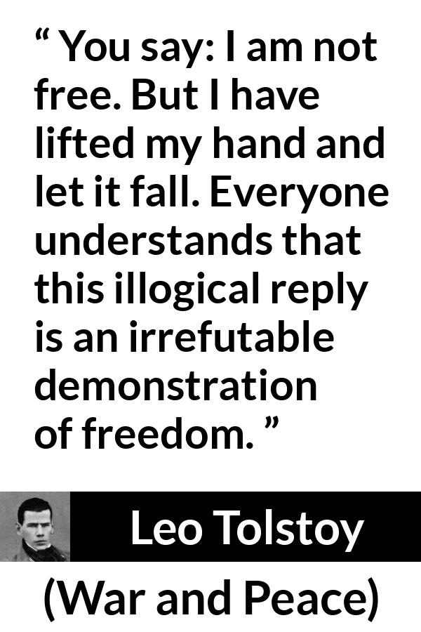 Leo Tolstoy quote about freedom from War and Peace - You say: I am not free. But I have lifted my hand and let it fall. Everyone understands that this illogical reply is an irrefutable demonstration of freedom.