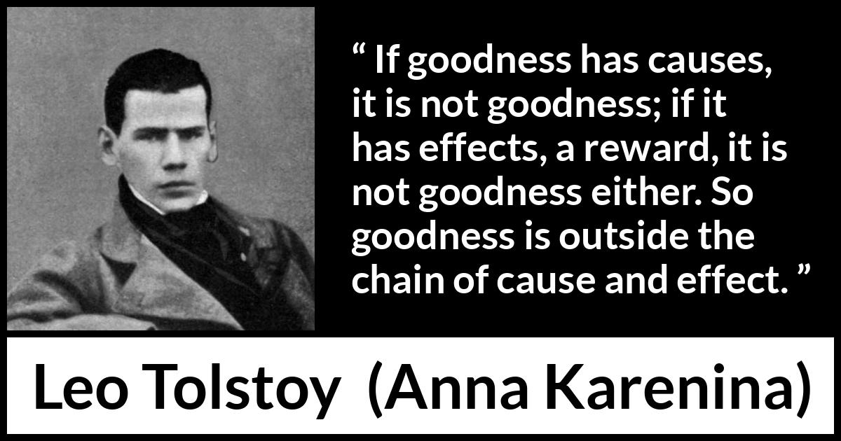 Leo Tolstoy quote about goodness from Anna Karenina - If goodness has causes, it is not goodness; if it has effects, a reward, it is not goodness either. So goodness is outside the chain of cause and effect.