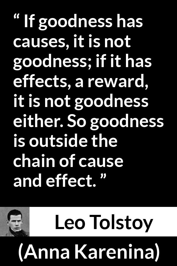 Leo Tolstoy quote about goodness from Anna Karenina - If goodness has causes, it is not goodness; if it has effects, a reward, it is not goodness either. So goodness is outside the chain of cause and effect.