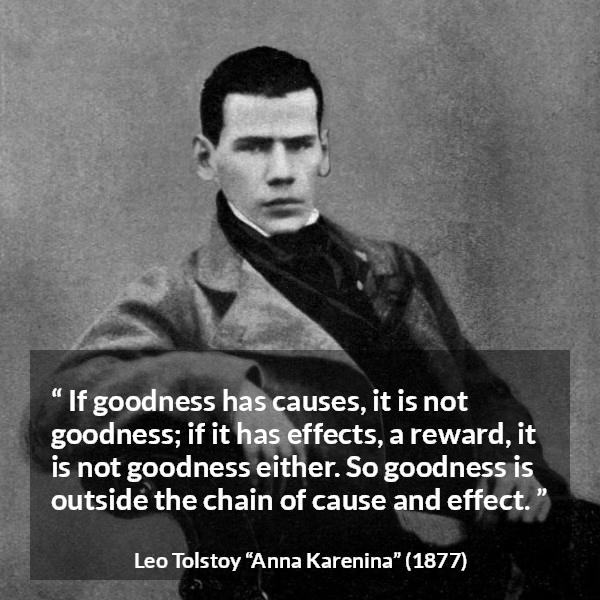 Leo Tolstoy quote about goodness from Anna Karenina - If goodness has causes, it is not goodness; if it has effects, a reward, it is not goodness either. So goodness is outside the chain of cause and effect.