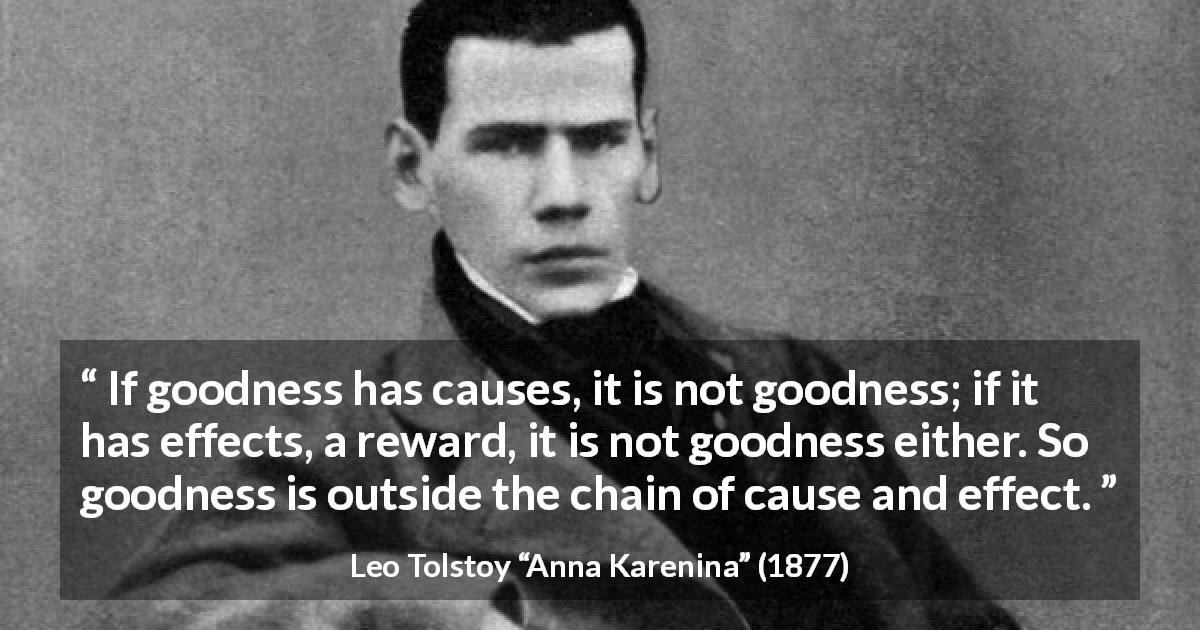 Leo Tolstoy quote about goodness from Anna Karenina - If goodness has causes, it is not goodness; if it has effects, a reward, it is not goodness either. So goodness is outside the chain of cause and effect.