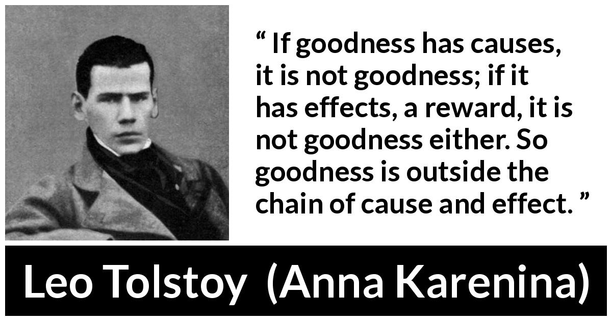 Leo Tolstoy quote about goodness from Anna Karenina - If goodness has causes, it is not goodness; if it has effects, a reward, it is not goodness either. So goodness is outside the chain of cause and effect.