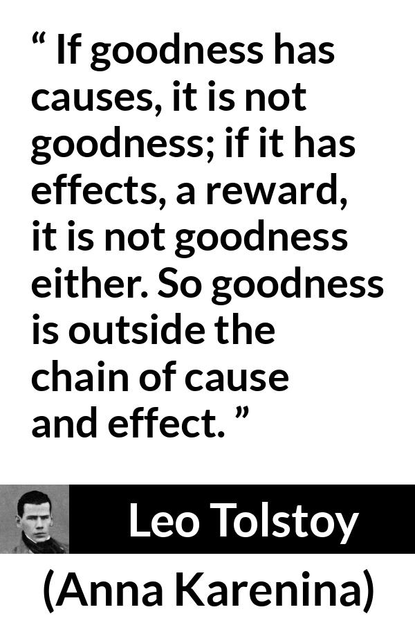 Leo Tolstoy quote about goodness from Anna Karenina - If goodness has causes, it is not goodness; if it has effects, a reward, it is not goodness either. So goodness is outside the chain of cause and effect.