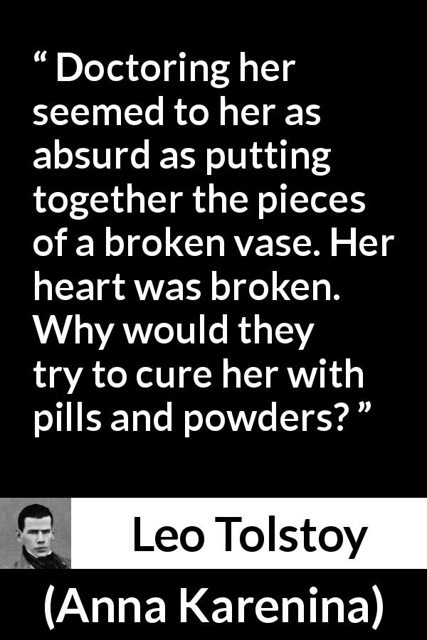 Leo Tolstoy quote about heartbreak from Anna Karenina - Doctoring her seemed to her as absurd as putting together the pieces of a broken vase. Her heart was broken. Why would they try to cure her with pills and powders?