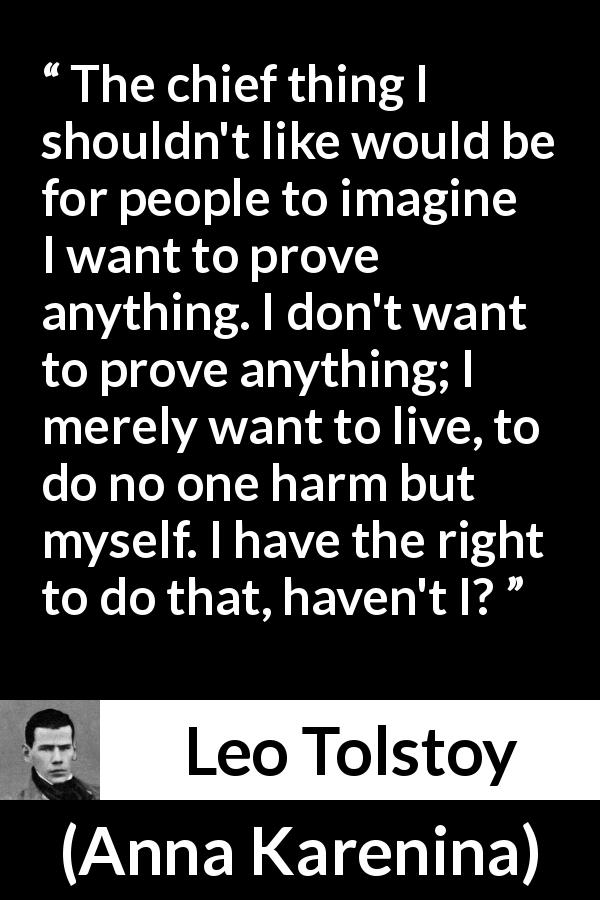 Leo Tolstoy quote about hurting from Anna Karenina - The chief thing I shouldn't like would be for people to imagine I want to prove anything. I don't want to prove anything; I merely want to live, to do no one harm but myself. I have the right to do that, haven't I?