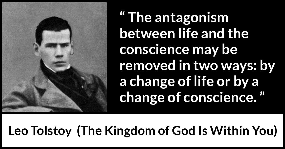 Leo Tolstoy quote about life from The Kingdom of God Is Within You - The antagonism between life and the conscience may be removed in two ways: by a change of life or by a change of conscience.