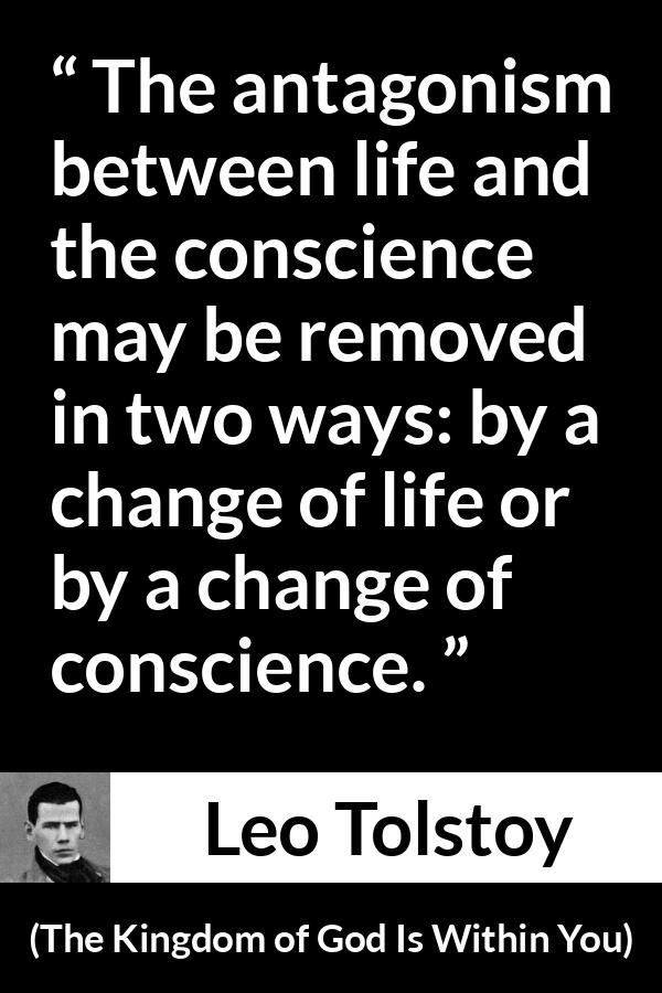 Leo Tolstoy quote about life from The Kingdom of God Is Within You - The antagonism between life and the conscience may be removed in two ways: by a change of life or by a change of conscience.