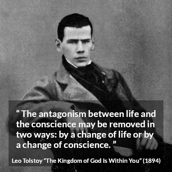 Leo Tolstoy quote about life from The Kingdom of God Is Within You - The antagonism between life and the conscience may be removed in two ways: by a change of life or by a change of conscience.