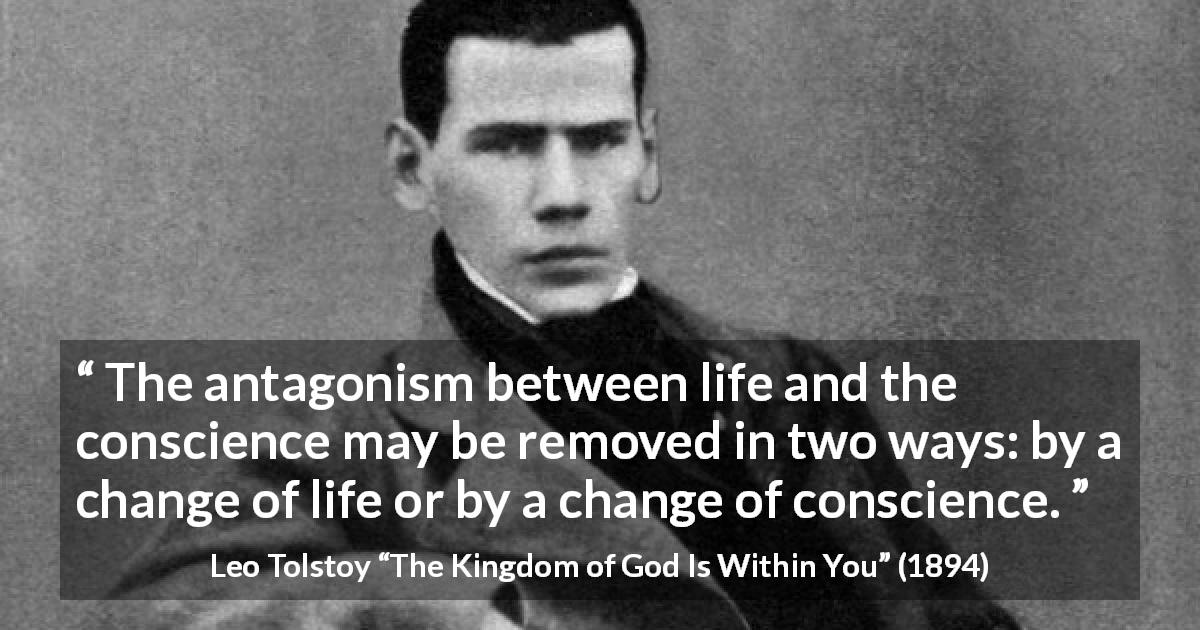 Leo Tolstoy quote about life from The Kingdom of God Is Within You - The antagonism between life and the conscience may be removed in two ways: by a change of life or by a change of conscience.