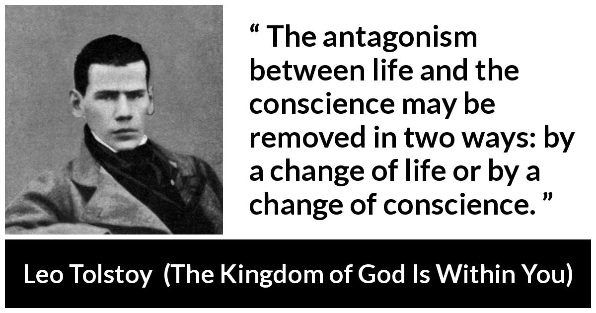Leo Tolstoy quote about life from The Kingdom of God Is Within You - The antagonism between life and the conscience may be removed in two ways: by a change of life or by a change of conscience.