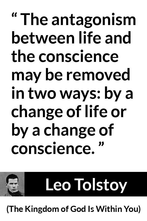 Leo Tolstoy quote about life from The Kingdom of God Is Within You - The antagonism between life and the conscience may be removed in two ways: by a change of life or by a change of conscience.