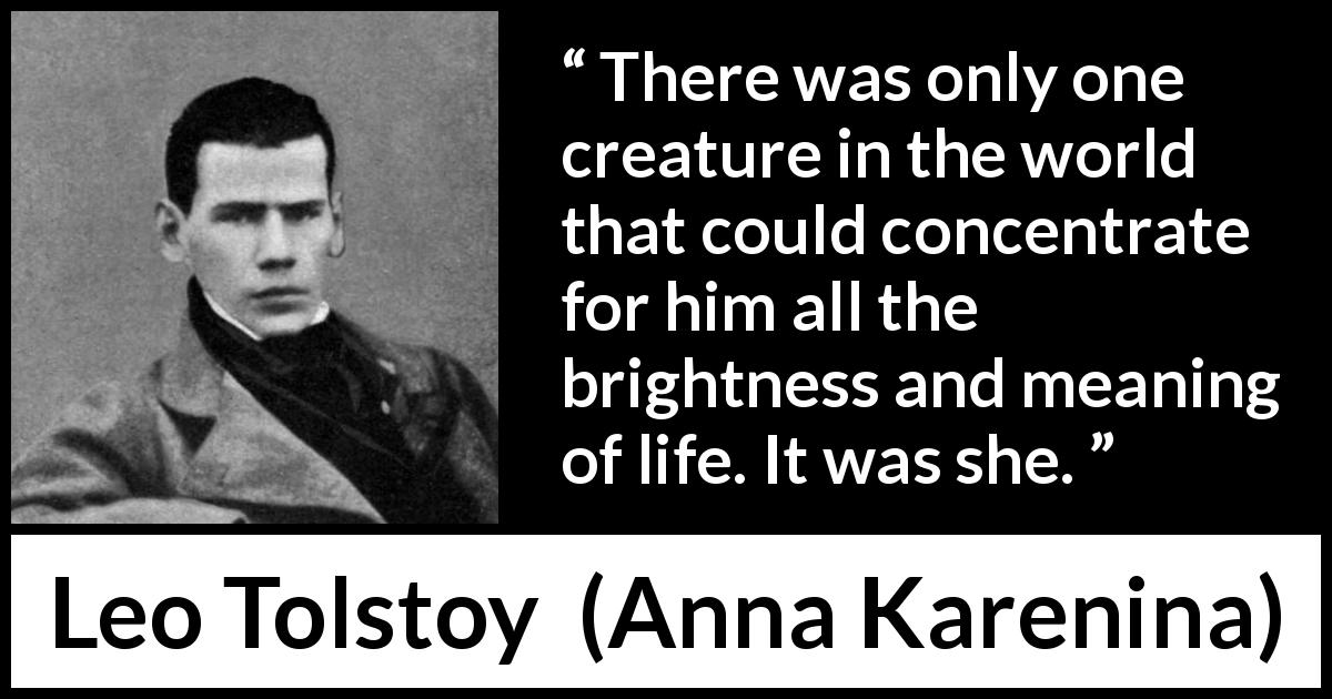 Leo Tolstoy quote about love from Anna Karenina - There was only one creature in the world that could concentrate for him all the brightness and meaning of life. It was she.