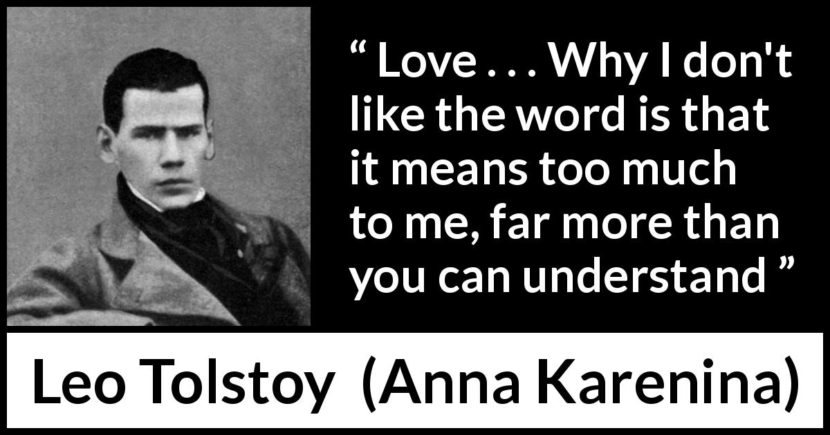 Leo Tolstoy quote about love from Anna Karenina - Love . . . Why I don't like the word is that it means too much to me, far more than you can understand