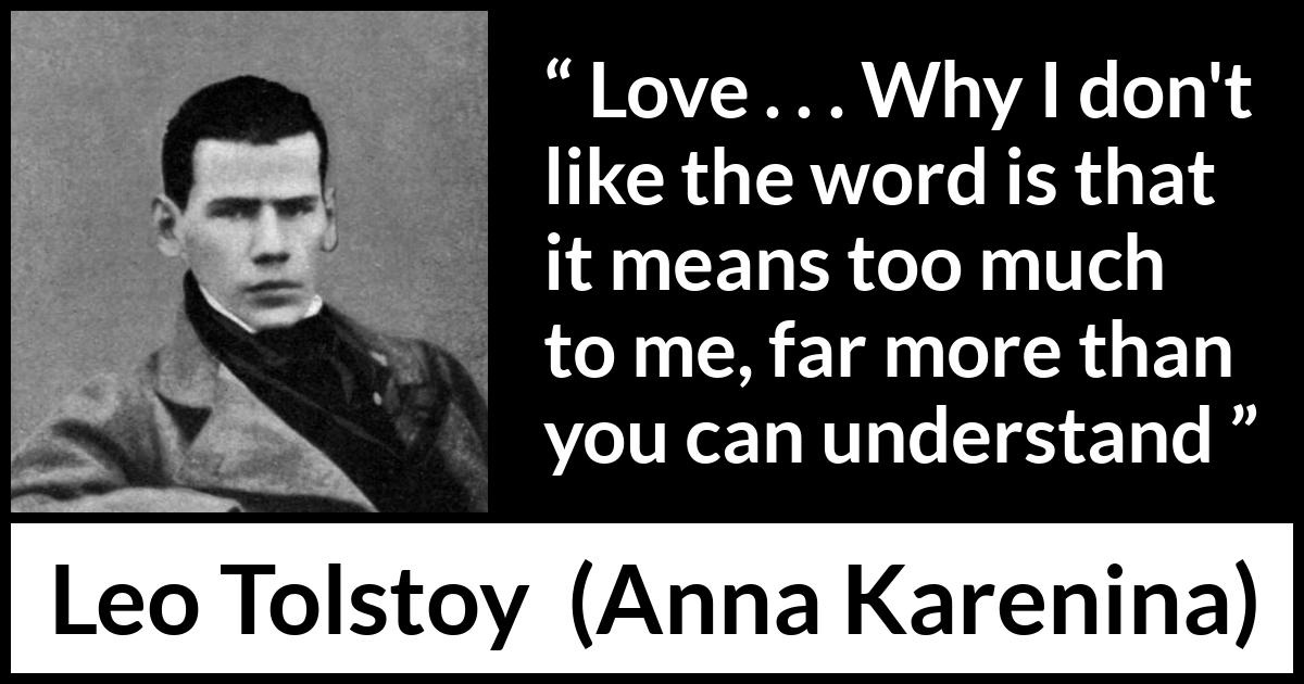 Leo Tolstoy quote about love from Anna Karenina - Love . . . Why I don't like the word is that it means too much to me, far more than you can understand