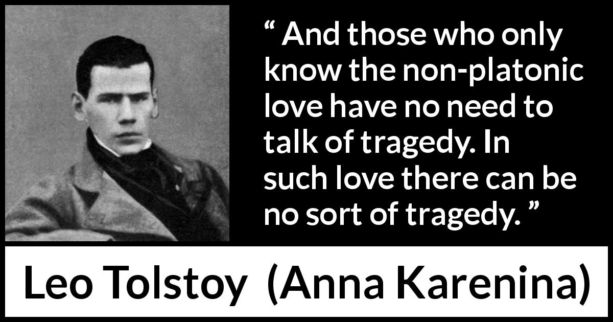 Leo Tolstoy quote about love from Anna Karenina - And those who only know the non-platonic love have no need to talk of tragedy. In such love there can be no sort of tragedy.