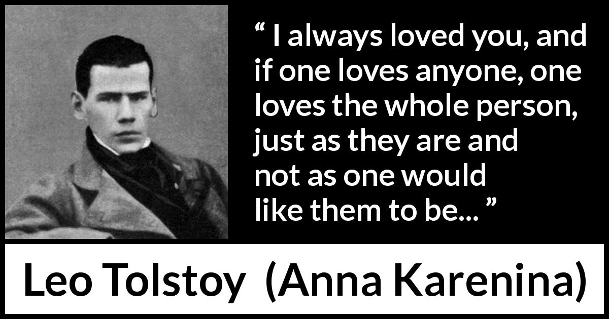 Leo Tolstoy quote about love from Anna Karenina - I always loved you, and if one loves anyone, one loves the whole person, just as they are and not as one would like them to be...