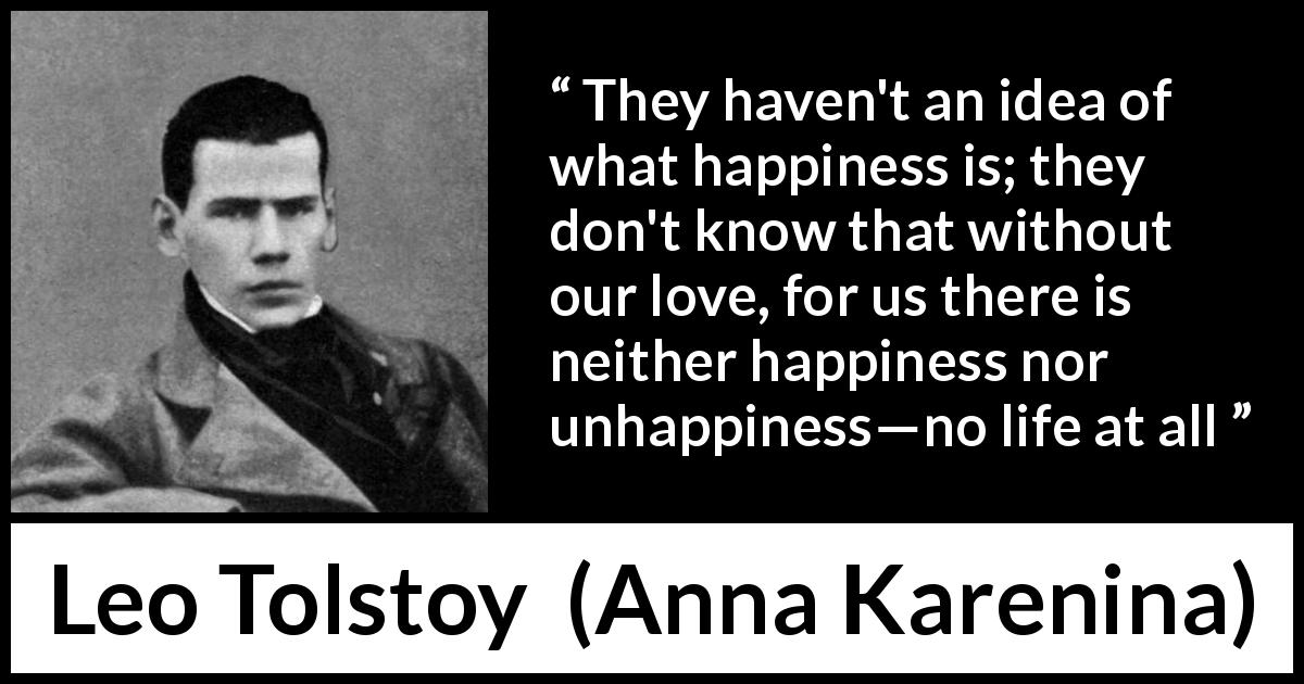 Leo Tolstoy quote about love from Anna Karenina - They haven't an idea of what happiness is; they don't know that without our love, for us there is neither happiness nor unhappiness—no life at all