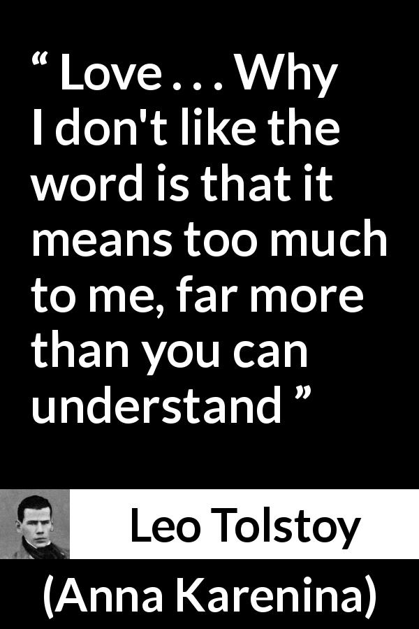 Leo Tolstoy quote about love from Anna Karenina - Love . . . Why I don't like the word is that it means too much to me, far more than you can understand