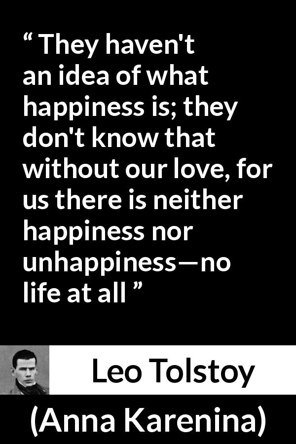 Leo Tolstoy quote about love from Anna Karenina - They haven't an idea of what happiness is; they don't know that without our love, for us there is neither happiness nor unhappiness—no life at all