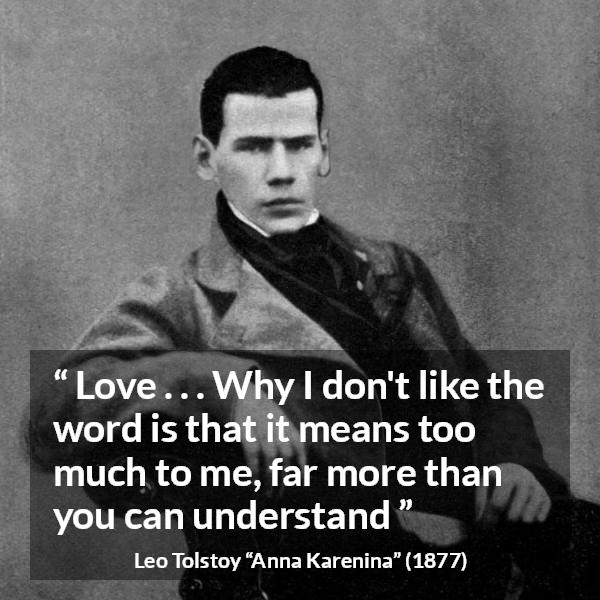 Leo Tolstoy quote about love from Anna Karenina - Love . . . Why I don't like the word is that it means too much to me, far more than you can understand