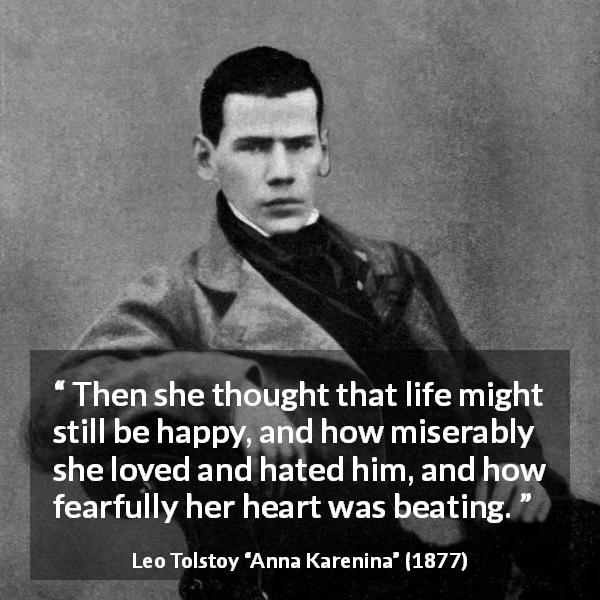 Leo Tolstoy quote about love from Anna Karenina - Then she thought that life might still be happy, and how miserably she loved and hated him, and how fearfully her heart was beating.