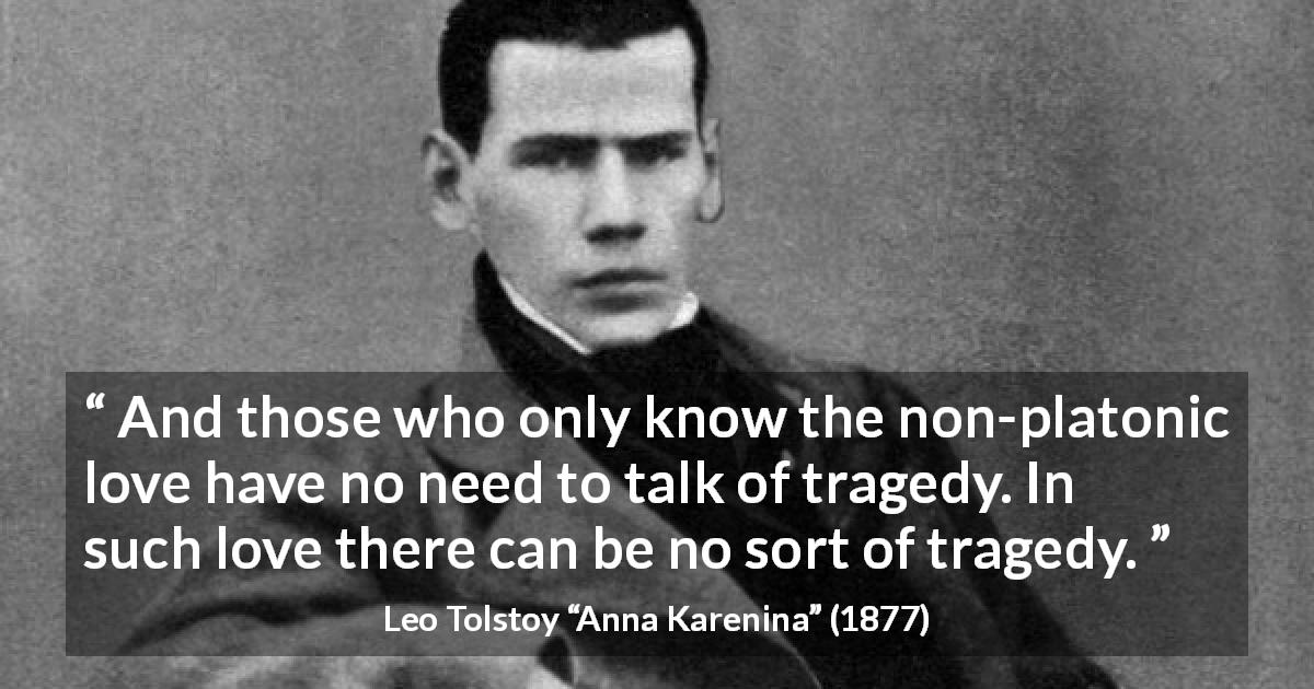 Leo Tolstoy quote about love from Anna Karenina - And those who only know the non-platonic love have no need to talk of tragedy. In such love there can be no sort of tragedy.