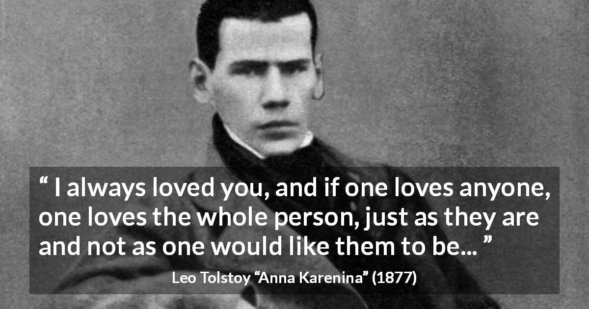 Leo Tolstoy quote about love from Anna Karenina - I always loved you, and if one loves anyone, one loves the whole person, just as they are and not as one would like them to be...