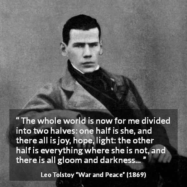 Leo Tolstoy quote about love from War and Peace - The whole world is now for me divided into two halves: one half is she, and there all is joy, hope, light: the other half is everything where she is not, and there is all gloom and darkness...