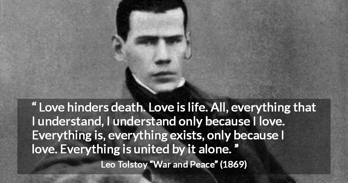 Leo Tolstoy quote about love from War and Peace - Love hinders death. Love is life. All, everything that I understand, I understand only because I love. Everything is, everything exists, only because I love. Everything is united by it alone.